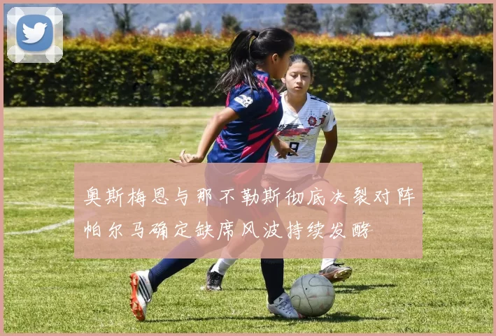 奥斯梅恩与那不勒斯彻底决裂对阵帕尔马确定缺席风波持续发酵